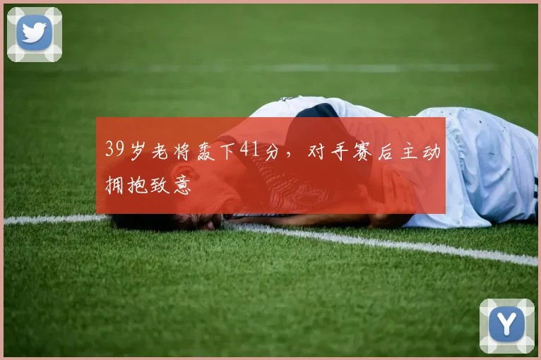 今年会官网入口 - 39岁老将轰下41分，对手赛后主动拥抱致意