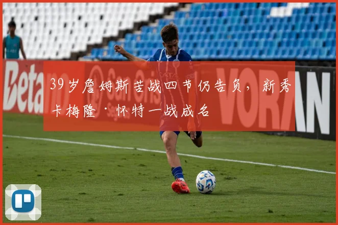 39岁詹姆斯苦战四节仍告负,新秀卡梅隆·怀特一战成名 - 今年会官网入口